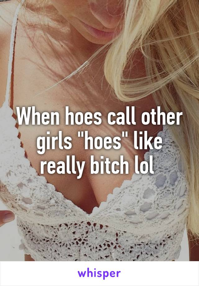 When hoes call other girls "hoes" like really bitch lol 