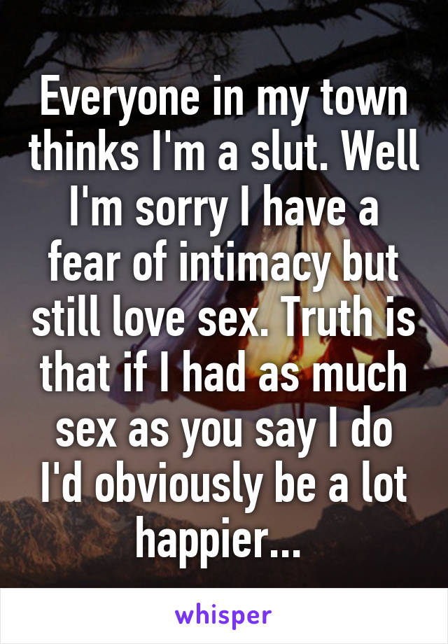 Everyone in my town thinks I'm a slut. Well I'm sorry I have a fear of intimacy but still love sex. Truth is that if I had as much sex as you say I do I'd obviously be a lot happier... 