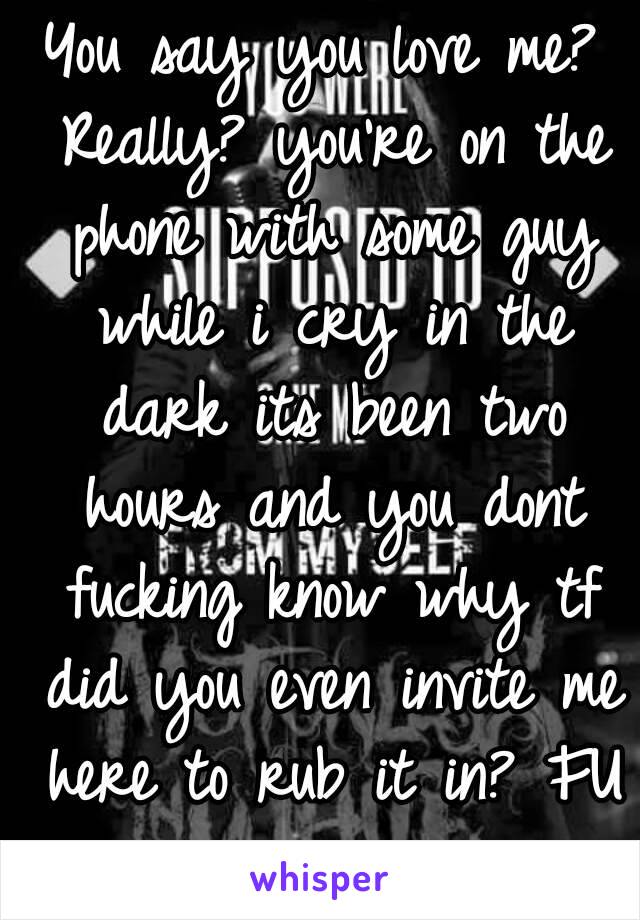 You say you love me? Really? you're on the phone with some guy while i cry in the dark its been two hours and you dont fucking know why tf did you even invite me here to rub it in? FU