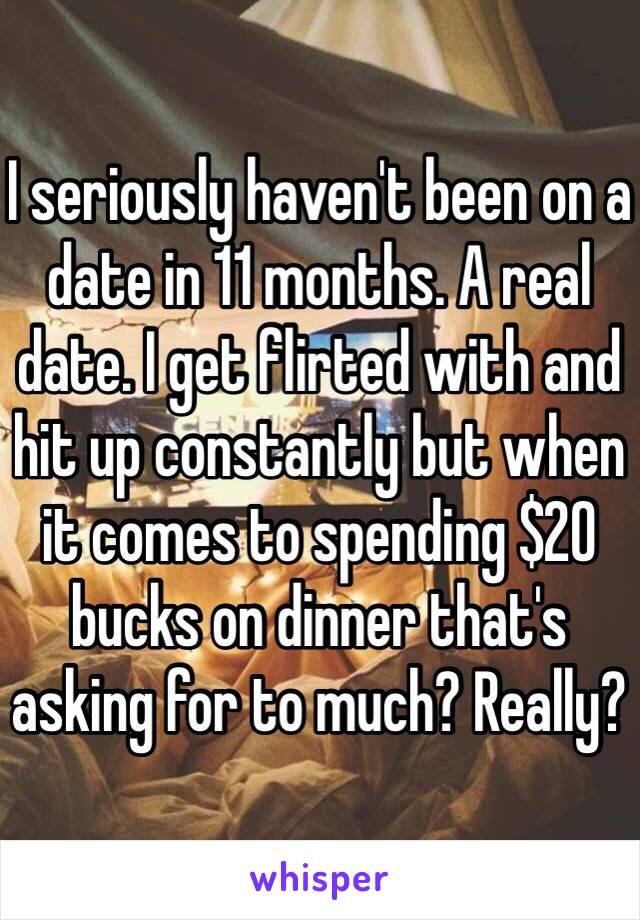 I seriously haven't been on a date in 11 months. A real date. I get flirted with and hit up constantly but when it comes to spending $20 bucks on dinner that's asking for to much? Really?