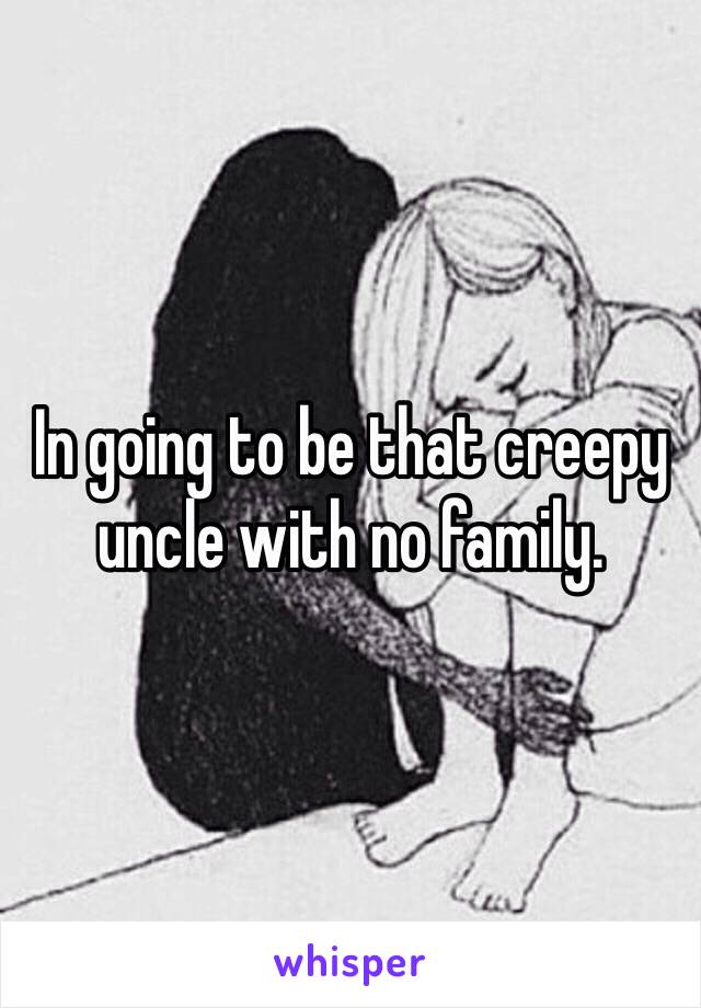 In going to be that creepy uncle with no family. 