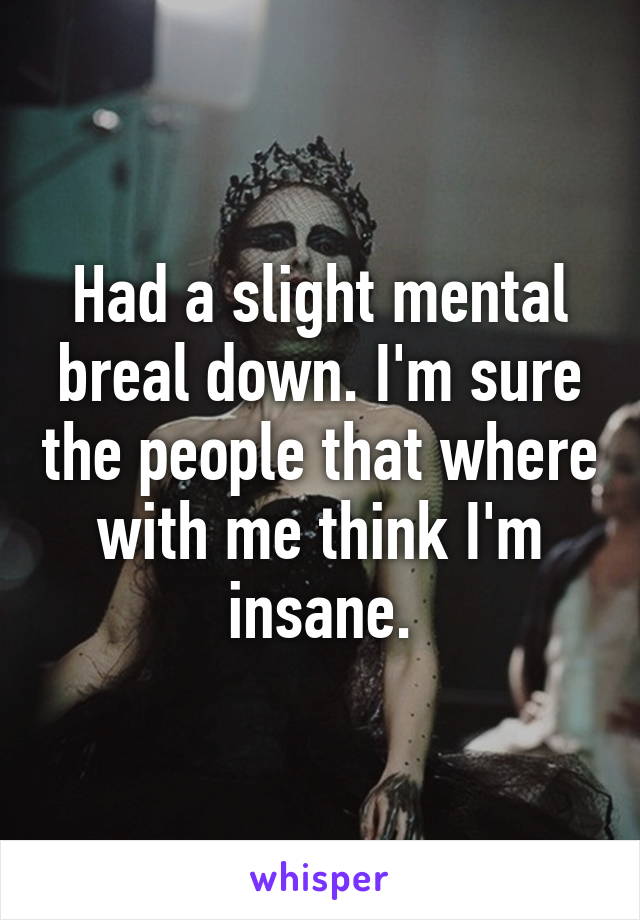 Had a slight mental breal down. I'm sure the people that where with me think I'm insane.