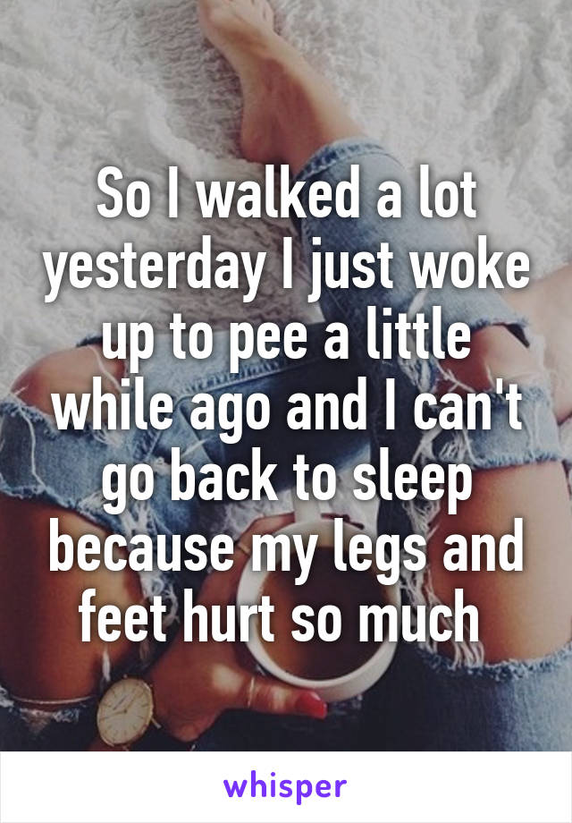 So I walked a lot yesterday I just woke up to pee a little while ago and I can't go back to sleep because my legs and feet hurt so much 