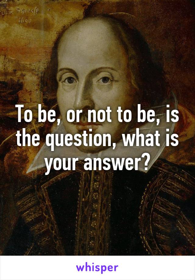 To be, or not to be, is the question, what is your answer?