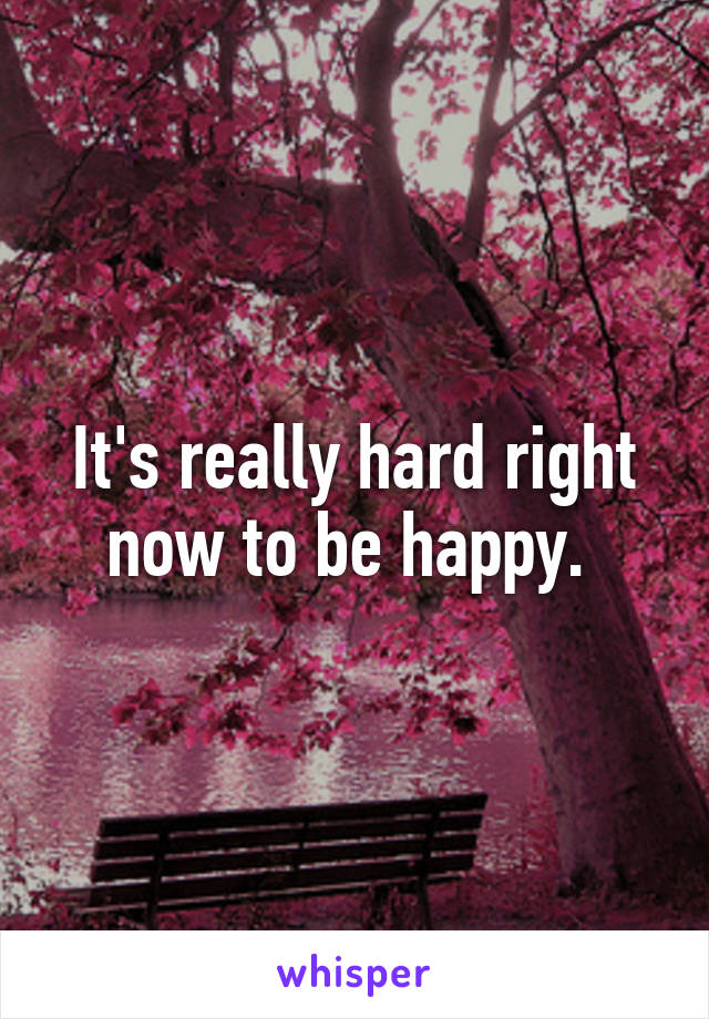 It's really hard right now to be happy. 