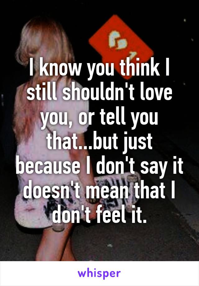 I know you think I still shouldn't love you, or tell you that...but just because I don't say it doesn't mean that I don't feel it.