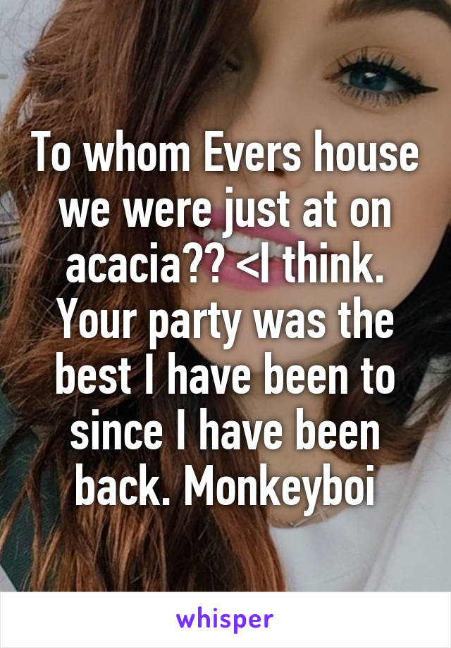 To whom Evers house we were just at on acacia?? <I think. Your party was the best I have been to since I have been back. Monkeyboi