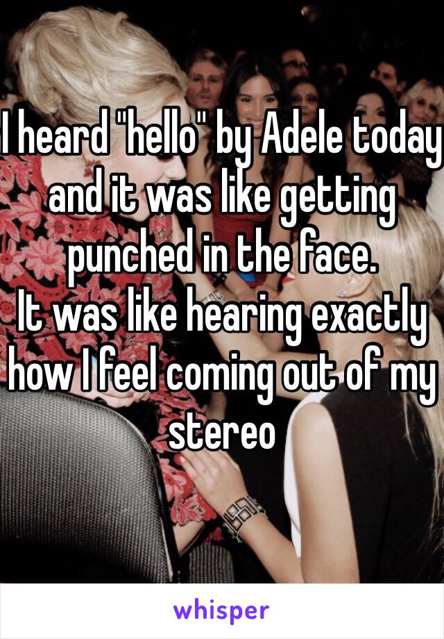 I heard "hello" by Adele today and it was like getting punched in the face.
It was like hearing exactly how I feel coming out of my stereo 