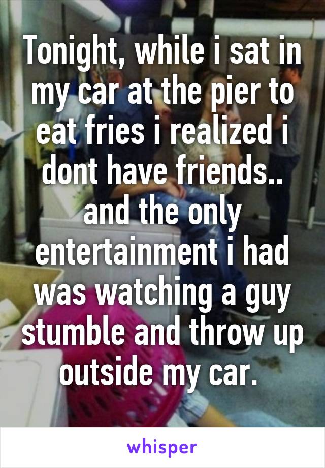 Tonight, while i sat in my car at the pier to eat fries i realized i dont have friends.. and the only entertainment i had was watching a guy stumble and throw up outside my car. 
