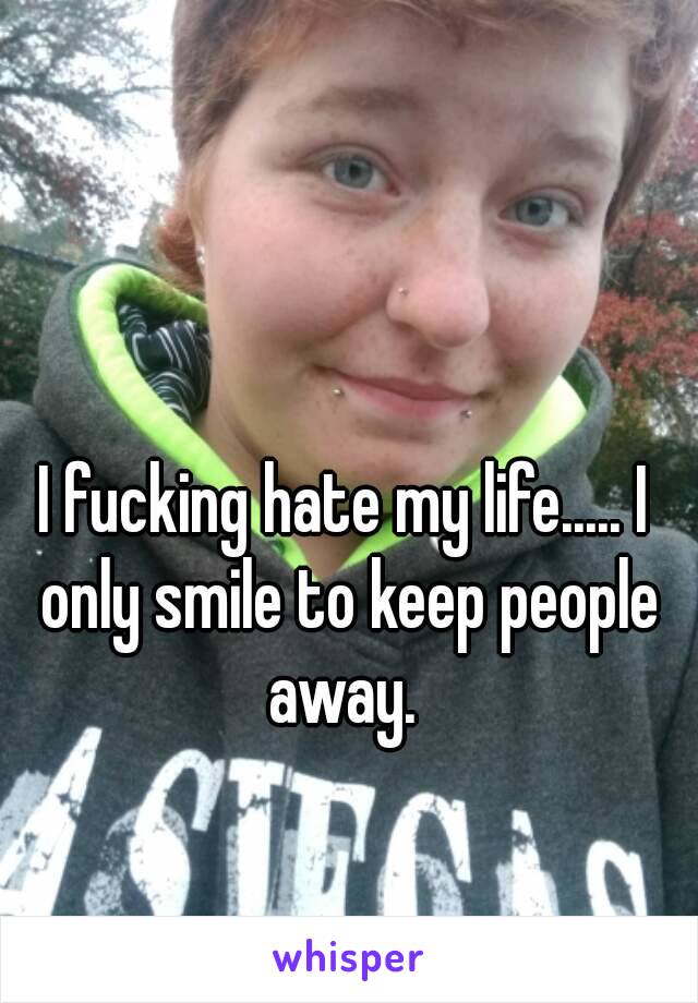 I fucking hate my life..... I only smile to keep people away. 