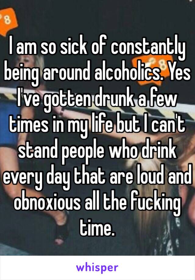 I am so sick of constantly being around alcoholics. Yes I've gotten drunk a few times in my life but I can't stand people who drink every day that are loud and obnoxious all the fucking time.