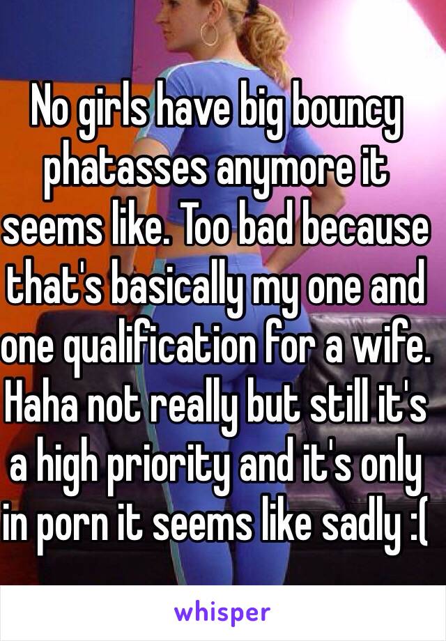 No girls have big bouncy phatasses anymore it seems like. Too bad because that's basically my one and one qualification for a wife. Haha not really but still it's a high priority and it's only in porn it seems like sadly :(