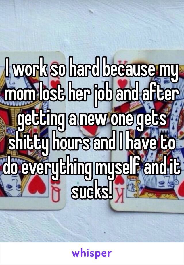 I work so hard because my mom lost her job and after getting a new one gets shitty hours and I have to do everything myself and it sucks! 