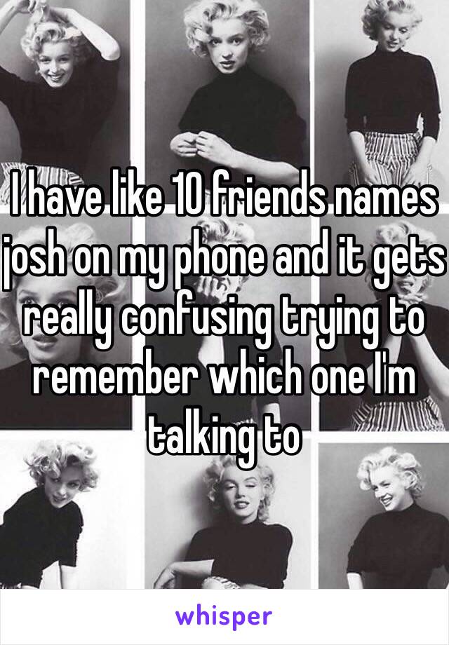 I have like 10 friends names josh on my phone and it gets really confusing trying to remember which one I'm talking to