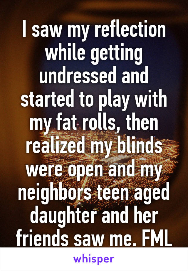 I saw my reflection while getting undressed and started to play with my fat rolls, then realized my blinds were open and my neighbors teen aged daughter and her friends saw me. FML