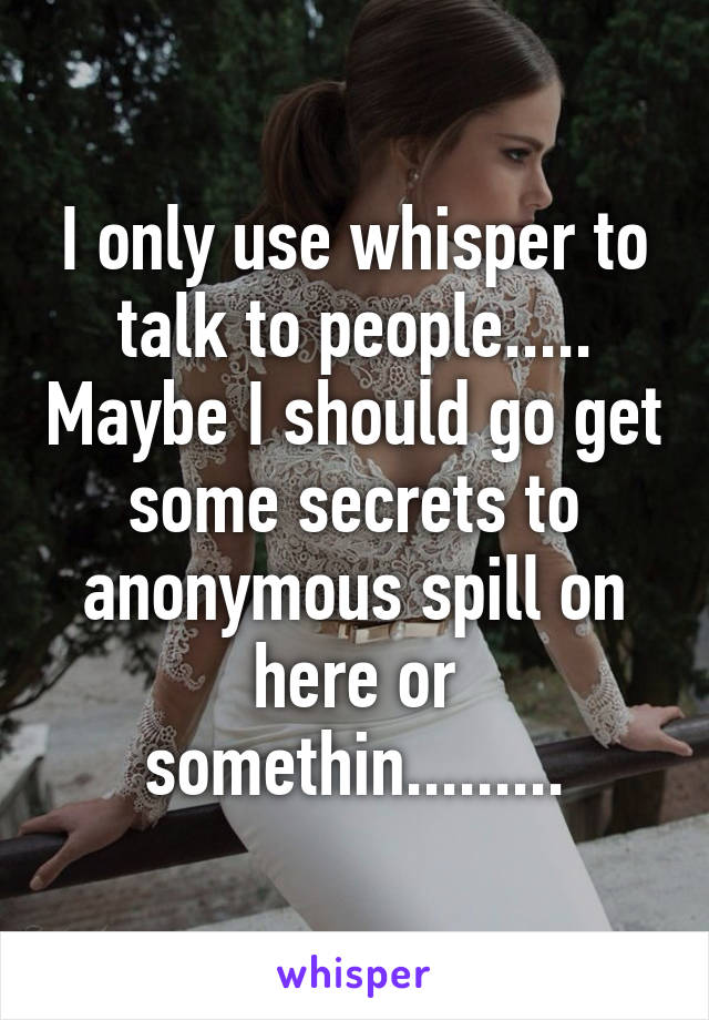 I only use whisper to talk to people..... Maybe I should go get some secrets to anonymous spill on here or somethin.........