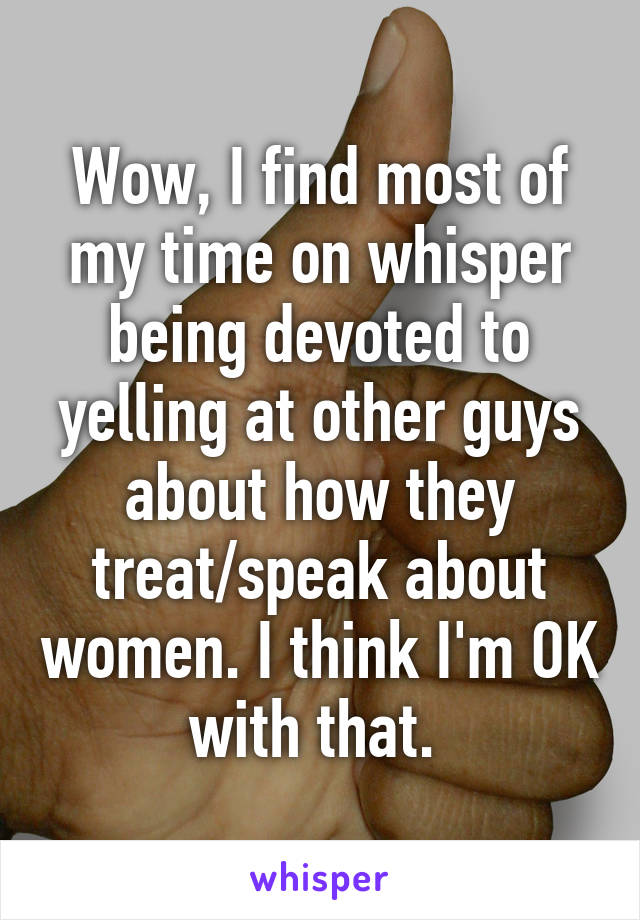 Wow, I find most of my time on whisper being devoted to yelling at other guys about how they treat/speak about women. I think I'm OK with that. 