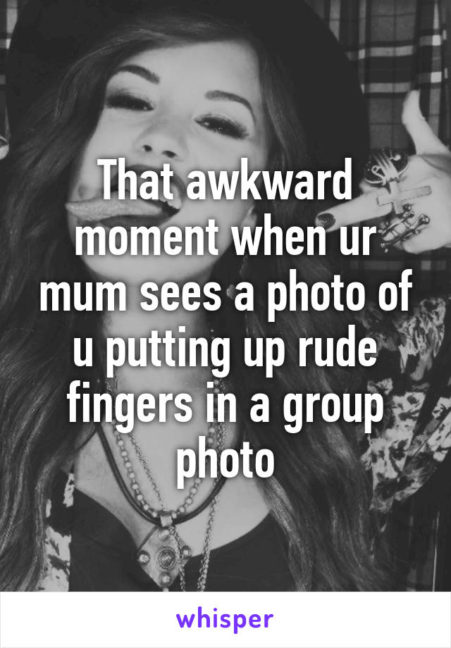 That awkward moment when ur mum sees a photo of u putting up rude fingers in a group photo