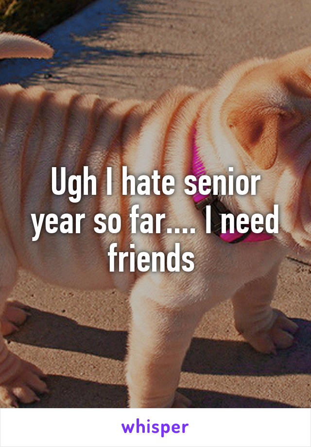 Ugh I hate senior year so far.... I need friends 