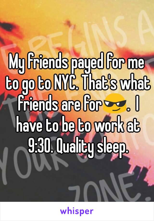 My friends payed for me to go to NYC. That's what friends are for😎.  I have to be to work at 9:30. Quality sleep.