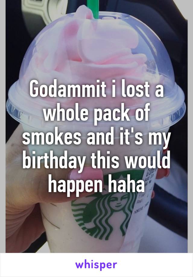 Godammit i lost a whole pack of smokes and it's my birthday this would happen haha