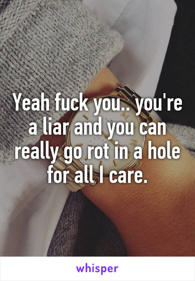 Yeah fuck you.. you're a liar and you can really go rot in a hole for all I care.