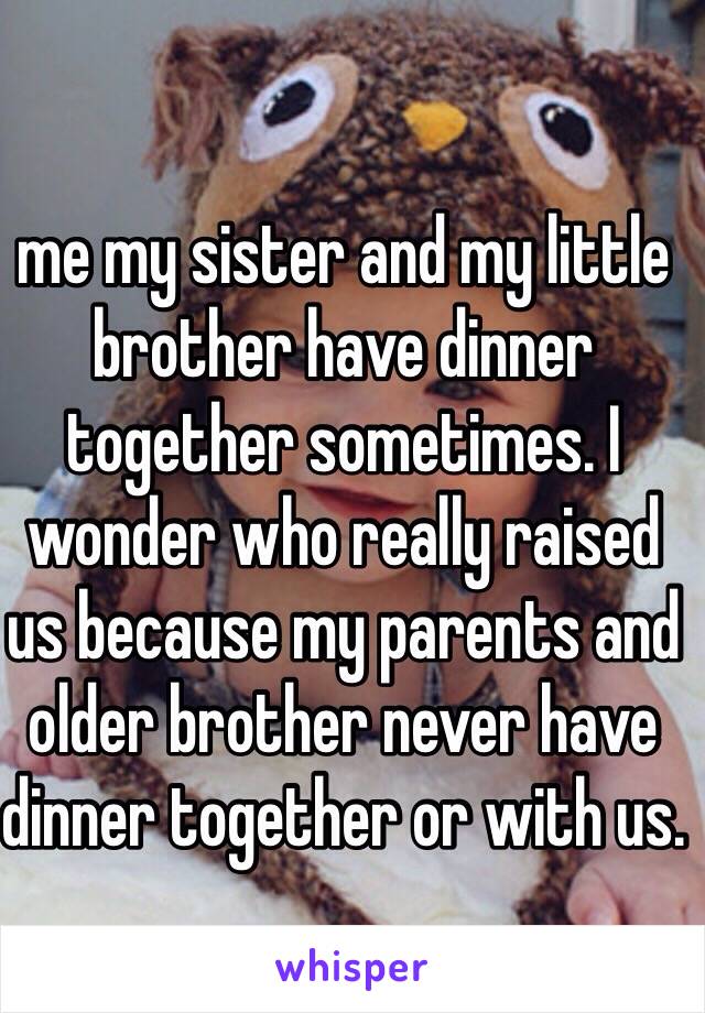 me my sister and my little brother have dinner together sometimes. I wonder who really raised us because my parents and older brother never have dinner together or with us. 