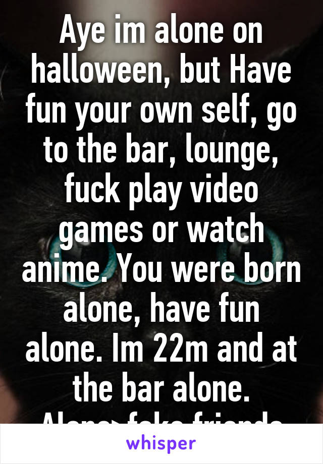 Aye im alone on halloween, but Have fun your own self, go to the bar, lounge, fuck play video games or watch anime. You were born alone, have fun alone. Im 22m and at the bar alone. Alone>fake friends