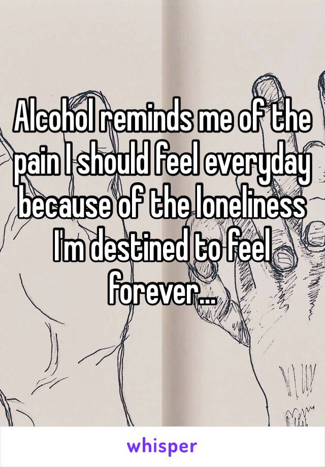 Alcohol reminds me of the pain I should feel everyday because of the loneliness I'm destined to feel forever...