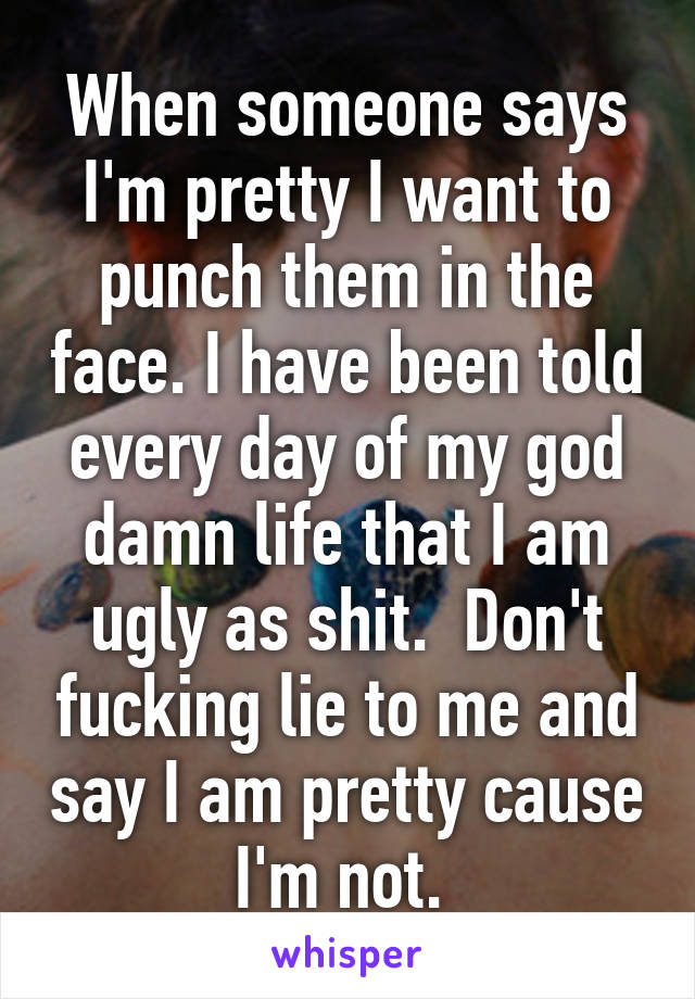 When someone says I'm pretty I want to punch them in the face. I have been told every day of my god damn life that I am ugly as shit.  Don't fucking lie to me and say I am pretty cause I'm not. 