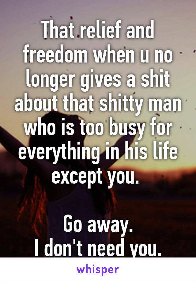 That relief and freedom when u no longer gives a shit about that shitty man who is too busy for everything in his life except you. 

Go away.
I don't need you.