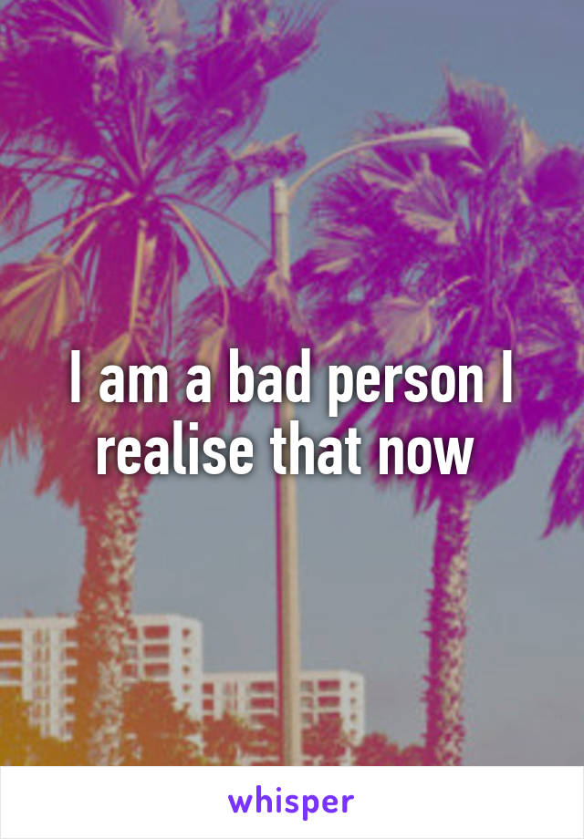 I am a bad person I realise that now 