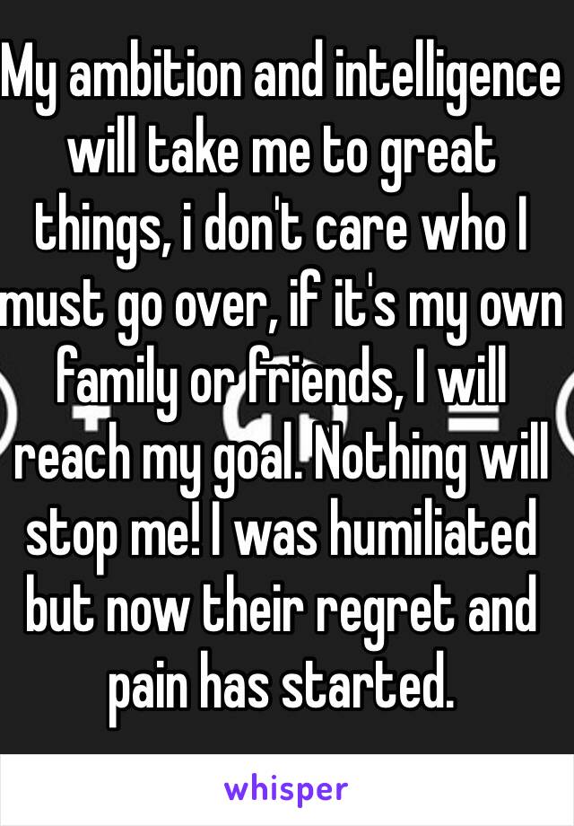 My ambition and intelligence will take me to great things, i don't care who I must go over, if it's my own family or friends, I will reach my goal. Nothing will stop me! I was humiliated but now their regret and pain has started. 