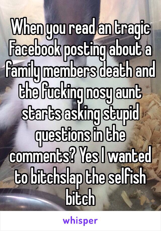 When you read an tragic Facebook posting about a family members death and the fucking nosy aunt starts asking stupid questions in the comments? Yes I wanted to bitchslap the selfish bitch