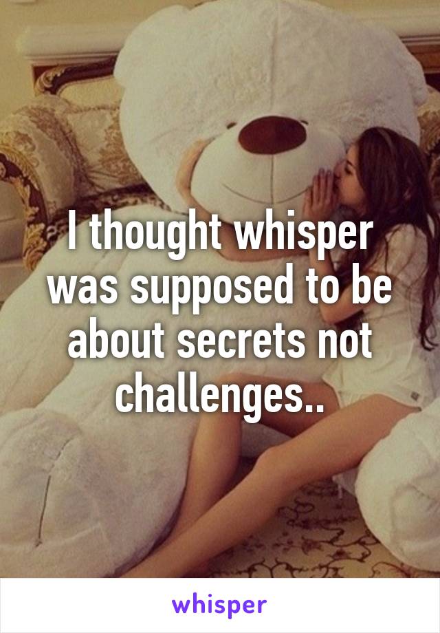 I thought whisper was supposed to be about secrets not challenges..