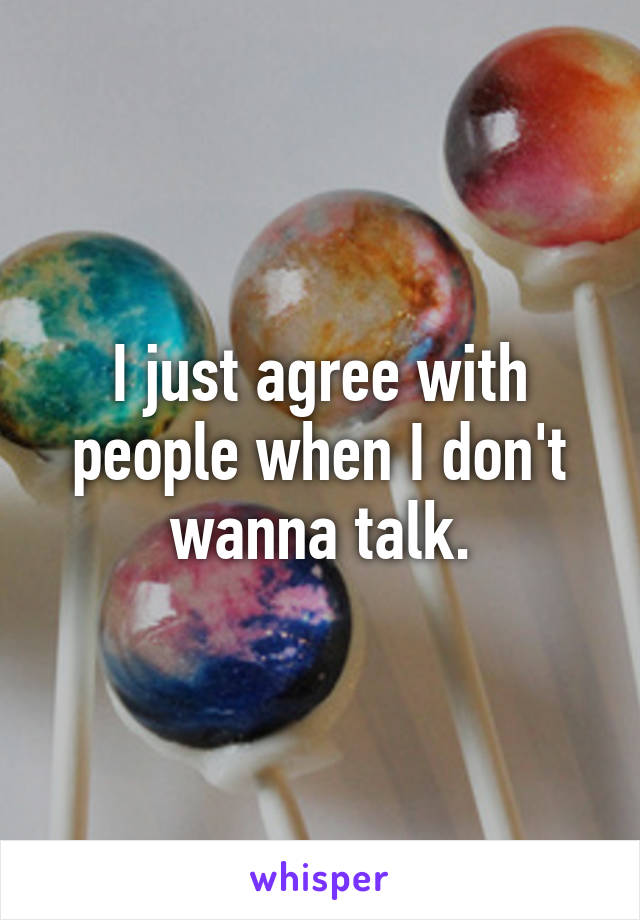 I just agree with people when I don't wanna talk.