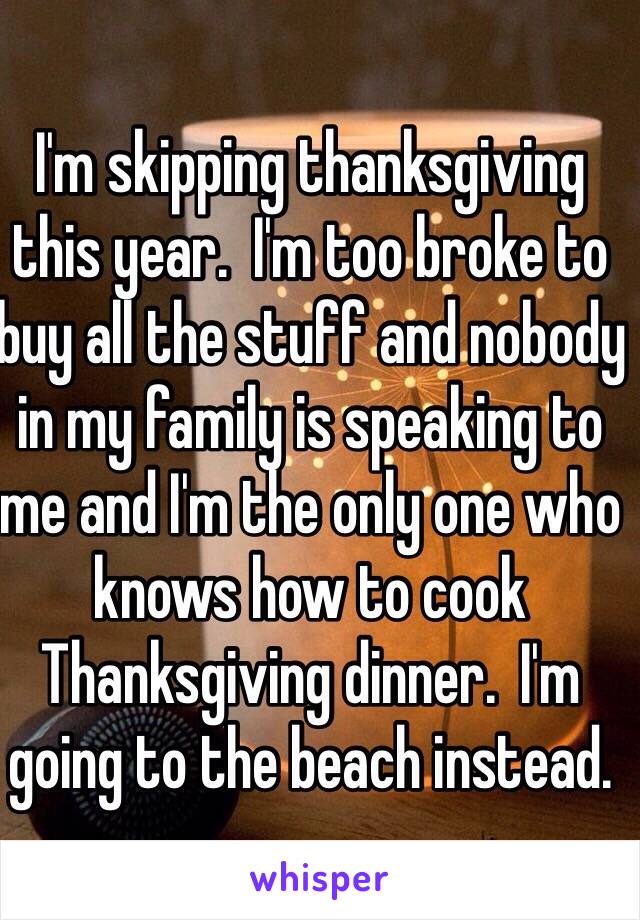 I'm skipping thanksgiving this year.  I'm too broke to buy all the stuff and nobody in my family is speaking to me and I'm the only one who knows how to cook Thanksgiving dinner.  I'm going to the beach instead. 