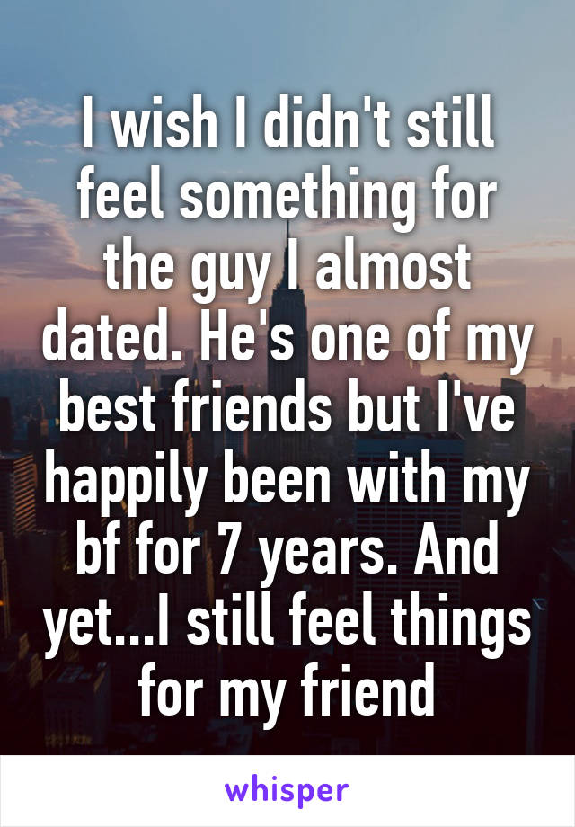 I wish I didn't still feel something for the guy I almost dated. He's one of my best friends but I've happily been with my bf for 7 years. And yet...I still feel things for my friend