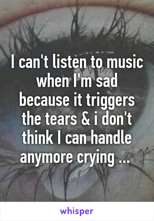 I can't listen to music when I'm sad because it triggers the tears & i don't think I can handle anymore crying ... 