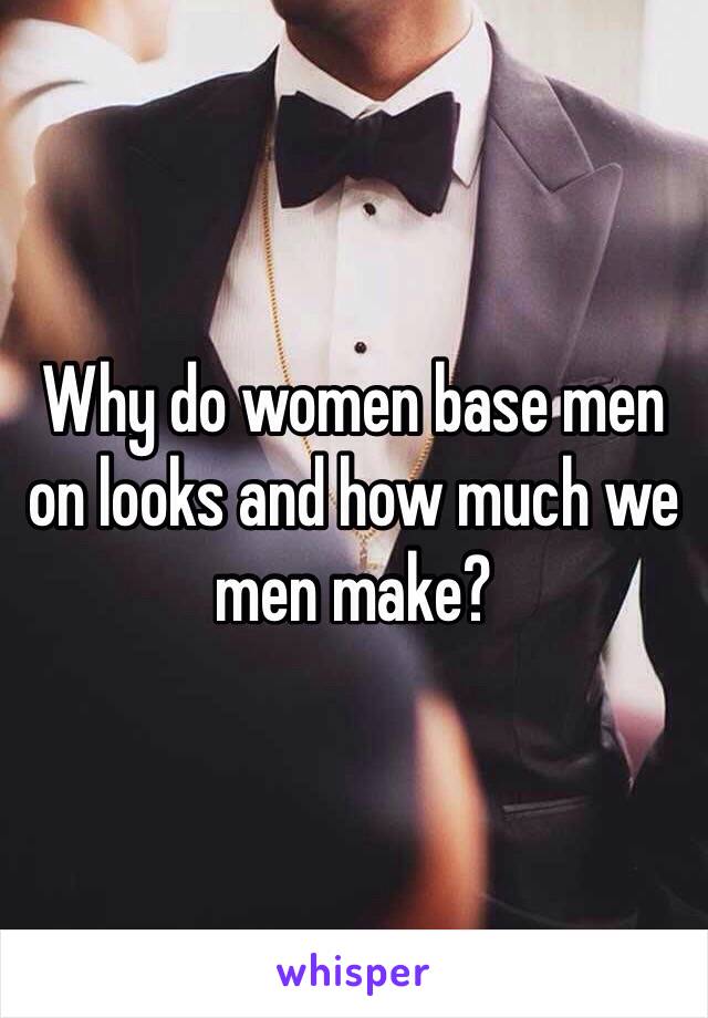 Why do women base men on looks and how much we men make?