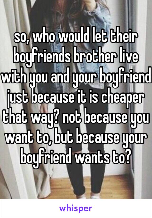 so, who would let their boyfriends brother live with you and your boyfriend just because it is cheaper that way? not because you want to, but because your boyfriend wants to? 