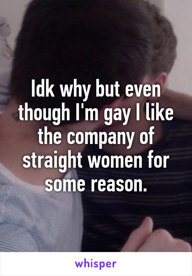 Idk why but even though I'm gay I like the company of straight women for some reason.
