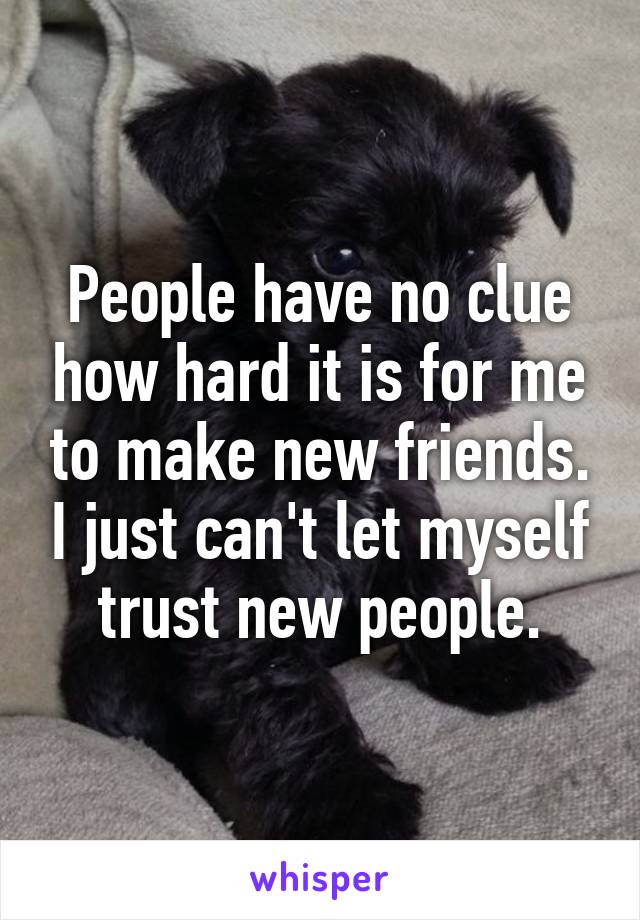 People have no clue how hard it is for me to make new friends. I just can't let myself trust new people.