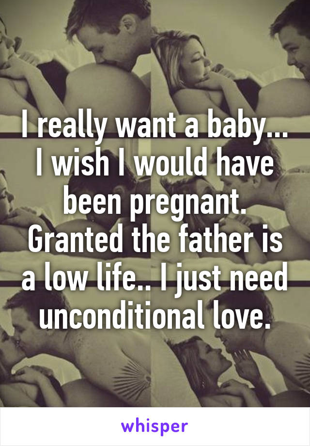 I really want a baby... I wish I would have been pregnant. Granted the father is a low life.. I just need unconditional love.