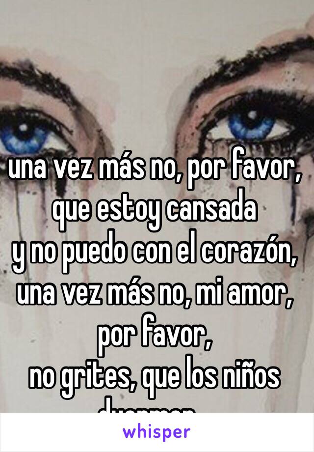 una vez más no, por favor, que estoy cansada 
y no puedo con el corazón, 
una vez más no, mi amor, por favor, 
no grites, que los niños duermen...