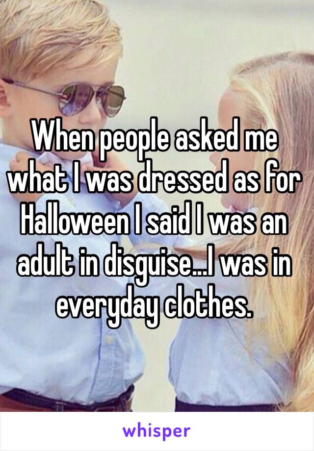 When people asked me what I was dressed as for Halloween I said I was an adult in disguise...I was in everyday clothes.  