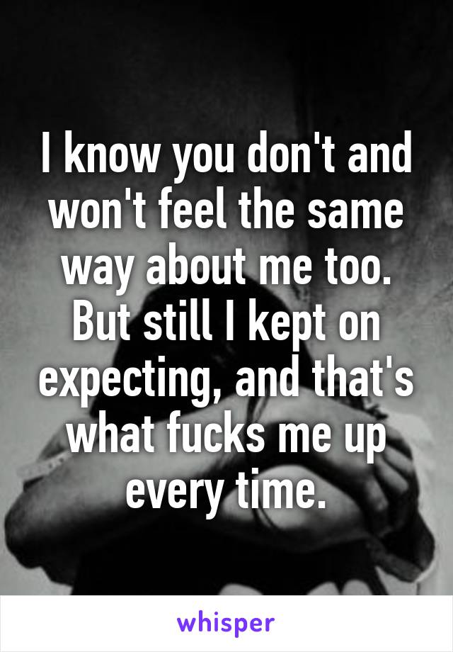 I know you don't and won't feel the same way about me too. But still I kept on expecting, and that's what fucks me up every time.