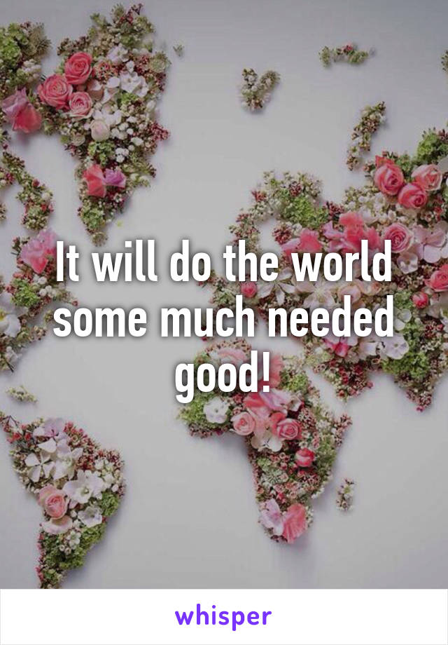 It will do the world some much needed good!