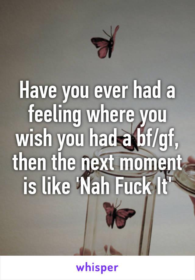 Have you ever had a feeling where you wish you had a bf/gf, then the next moment is like 'Nah Fuck It'