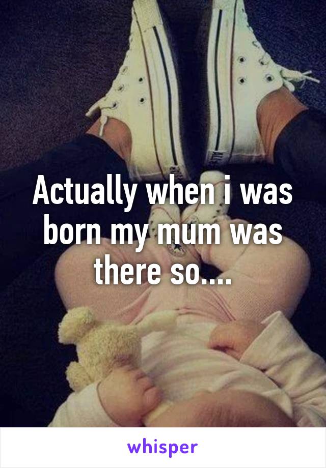 Actually when i was born my mum was there so....